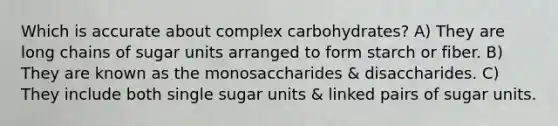 Which is accurate about complex carbohydrates? A) They are long chains of sugar units arranged to form starch or fiber. B) They are known as the monosaccharides & disaccharides. C) They include both single sugar units & linked pairs of sugar units.