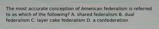 The most accurate conception of American federalism is referred to as which of the following? A. shared federalism B. dual federalism C. layer cake federalism D. a confederation