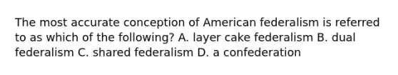 The most accurate conception of American federalism is referred to as which of the following? A. layer cake federalism B. dual federalism C. shared federalism D. a confederation