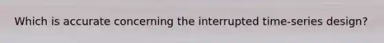 Which is accurate concerning the interrupted time-series design?