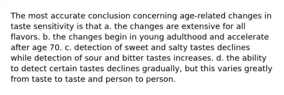 The most accurate conclusion concerning age-related changes in taste sensitivity is that a. the changes are extensive for all flavors. b. the changes begin in young adulthood and accelerate after age 70. c. detection of sweet and salty tastes declines while detection of sour and bitter tastes increases. d. the ability to detect certain tastes declines gradually, but this varies greatly from taste to taste and person to person.