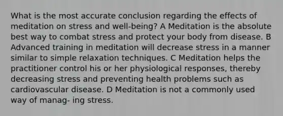 What is the most accurate conclusion regarding the effects of meditation on stress and well-being? A Meditation is the absolute best way to combat stress and protect your body from disease. B Advanced training in meditation will decrease stress in a manner similar to simple relaxation techniques. C Meditation helps the practitioner control his or her physiological responses, thereby decreasing stress and preventing health problems such as cardiovascular disease. D Meditation is not a commonly used way of manag- ing stress.