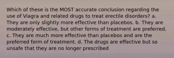 Which of these is the MOST accurate conclusion regarding the use of Viagra and related drugs to treat erectile disorders? a. They are only slightly more effective than placebos. b. They are moderately effective, but other forms of treatment are preferred. c. They are much more effective than placebos and are the preferred form of treatment. d. The drugs are effective but so unsafe that they are no longer prescribed