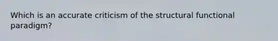 Which is an accurate criticism of the structural functional paradigm?