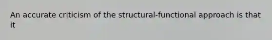 An accurate criticism of the structural-functional approach is that it