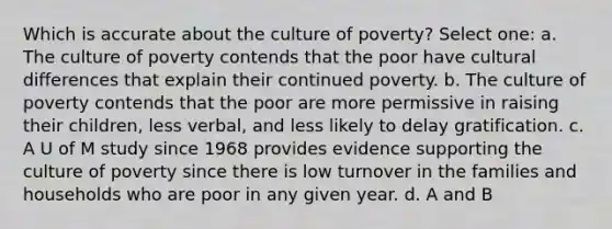 Which is accurate about the culture of poverty? Select one: a. The culture of poverty contends that the poor have cultural differences that explain their continued poverty. b. The culture of poverty contends that the poor are more permissive in raising their children, less verbal, and less likely to delay gratification. c. A U of M study since 1968 provides evidence supporting the culture of poverty since there is low turnover in the families and households who are poor in any given year. d. A and B