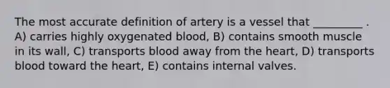 The most accurate definition of artery is a vessel that _________ . A) carries highly oxygenated blood, B) contains smooth muscle in its wall, C) transports blood away from the heart, D) transports blood toward the heart, E) contains internal valves.