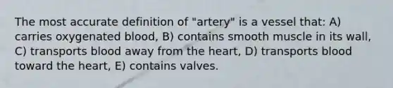 The most accurate definition of "artery" is a vessel that: A) carries oxygenated blood, B) contains smooth muscle in its wall, C) transports blood away from the heart, D) transports blood toward the heart, E) contains valves.