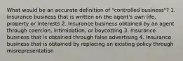 What would be an accurate definition of "controlled business"? 1. Insurance business that is written on the agent's own life, property or interests 2. Insurance business obtained by an agent through coercion, intimidation, or boycotting 3. Insurance business that is obtained through false advertising 4. Insurance business that is obtained by replacing an existing policy through misrepresentation