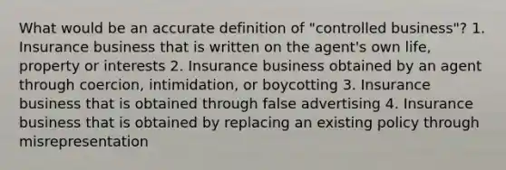 What would be an accurate definition of "controlled business"? 1. Insurance business that is written on the agent's own life, property or interests 2. Insurance business obtained by an agent through coercion, intimidation, or boycotting 3. Insurance business that is obtained through false advertising 4. Insurance business that is obtained by replacing an existing policy through misrepresentation