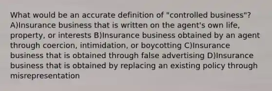 What would be an accurate definition of "controlled business"? A)Insurance business that is written on the agent's own life, property, or interests B)Insurance business obtained by an agent through coercion, intimidation, or boycotting C)Insurance business that is obtained through false advertising D)Insurance business that is obtained by replacing an existing policy through misrepresentation