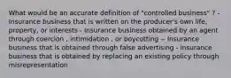 What would be an accurate definition of "controlled business" ? - Insurance business that is written on the producer's own life, property, or interests - Insurance business obtained by an agent through coercion , intimidation , or boycotting -- Insurance business that is obtained through false advertising - insurance business that is obtained by replacing an existing policy through misrepresentation