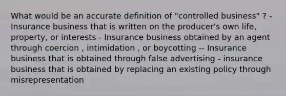 What would be an accurate definition of "controlled business" ? - Insurance business that is written on the producer's own life, property, or interests - Insurance business obtained by an agent through coercion , intimidation , or boycotting -- Insurance business that is obtained through false advertising - insurance business that is obtained by replacing an existing policy through misrepresentation