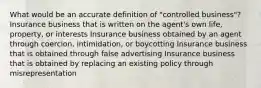 What would be an accurate definition of "controlled business"? Insurance business that is written on the agent's own life, property, or interests Insurance business obtained by an agent through coercion, intimidation, or boycotting Insurance business that is obtained through false advertising Insurance business that is obtained by replacing an existing policy through misrepresentation