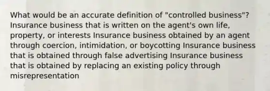 What would be an accu<a href='https://www.questionai.com/knowledge/k9bKFtNieI-rate-definition' class='anchor-knowledge'>rate definition</a> of "controlled business"? Insurance business that is written on the agent's own life, property, or interests Insurance business obtained by an agent through coercion, intimidation, or boycotting Insurance business that is obtained through false advertising Insurance business that is obtained by replacing an existing policy through misrepresentation