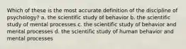 Which of these is the most accurate definition of the discipline of psychology? a. the scientific study of behavior b. the scientific study of mental processes c. the scientific study of behavior and mental processes d. the scientific study of human behavior and mental processes