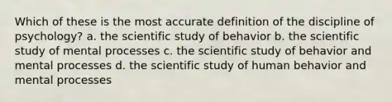 Which of these is the most accurate definition of the discipline of psychology? a. the scientific study of behavior b. the scientific study of mental processes c. the scientific study of behavior and mental processes d. the scientific study of human behavior and mental processes