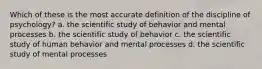 Which of these is the most accurate definition of the discipline of psychology? a. the scientific study of behavior and mental processes b. the scientific study of behavior c. the scientific study of human behavior and mental processes d. the scientific study of mental processes