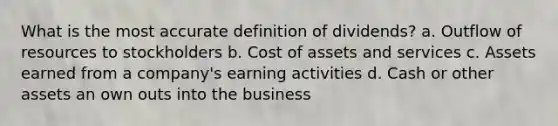 What is the most accurate definition of dividends? a. Outflow of resources to stockholders b. Cost of assets and services c. Assets earned from a company's earning activities d. Cash or other assets an own outs into the business