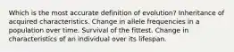 Which is the most accurate definition of evolution? Inheritance of acquired characteristics. Change in allele frequencies in a population over time. Survival of the fittest. Change in characteristics of an individual over its lifespan.