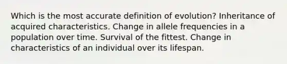 Which is the most accurate definition of evolution? Inheritance of acquired characteristics. Change in allele frequencies in a population over time. Survival of the fittest. Change in characteristics of an individual over its lifespan.