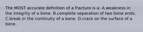 The MOST accurate definition of a fracture is a: A.weakness in the integrity of a bone. B.complete separation of two bone ends. C.break in the continuity of a bone. D.crack on the surface of a bone.