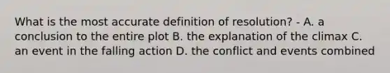 What is the most accurate definition of resolution? - A. a conclusion to the entire plot B. the explanation of the climax C. an event in the falling action D. the conflict and events combined