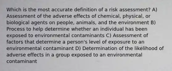 Which is the most accu<a href='https://www.questionai.com/knowledge/k9bKFtNieI-rate-definition' class='anchor-knowledge'>rate definition</a> of a risk assessment? A) Assessment of the adverse effects of chemical, physical, or biological agents on people, animals, and the environment B) Process to help determine whether an individual has been exposed to environmental contaminants C) Assessment of factors that determine a person's level of exposure to an environmental contaminant D) Determination of the likelihood of adverse effects in a group exposed to an environmental contaminant