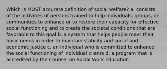 Which is MOST accurate definition of social welfare? a. consists of the activities of persons trained to help individuals, groups, or communities to enhance or to restore their capacity for effective social functioning and to create the societal conditions that are favorable to this goal b. a system that helps people meet their basic needs in order to maintain stability and social and economic justice c. an individual who is committed to enhance the social functioning of individual clients d. a program that is accredited by the Counsel on Social Work Education