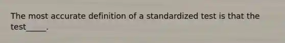 The most accurate definition of a standardized test is that the test_____.