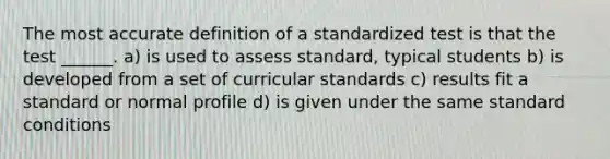 The most accurate definition of a standardized test is that the test ______. a) is used to assess standard, typical students b) is developed from a set of curricular standards c) results fit a standard or normal profile d) is given under the same standard conditions