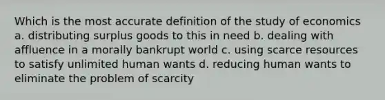 Which is the most accurate definition of the study of economics a. distributing surplus goods to this in need b. dealing with affluence in a morally bankrupt world c. using scarce resources to satisfy unlimited human wants d. reducing human wants to eliminate the problem of scarcity