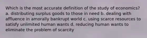 Which is the most accurate definition of the study of economics? a. distributing surplus goods to those in need b. dealing with affluence in amorally bankrupt world c. using scarce resources to satisfy unlimited human wants d. reducing human wants to eliminate the problem of scarcity