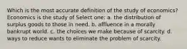 Which is the most accurate definition of the study of economics? Economics is the study of Select one: a. the distribution of surplus goods to those in need. b. affluence in a morally bankrupt world. c. the choices we make because of scarcity. d. ways to reduce wants to eliminate the problem of scarcity.