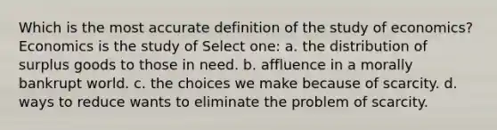 Which is the most accurate definition of the study of economics? Economics is the study of Select one: a. the distribution of surplus goods to those in need. b. affluence in a morally bankrupt world. c. the choices we make because of scarcity. d. ways to reduce wants to eliminate the problem of scarcity.