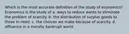 Which is the most accurate definition of the study of economics? Economics is the study of a. ways to reduce wants to eliminate the problem of scarcity. b. the distribution of surplus goods to those in need. c. the choices we make because of scarcity. d. affluence in a morally bankrupt world.