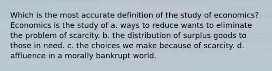 Which is the most accurate definition of the study of economics? Economics is the study of a. ways to reduce wants to eliminate the problem of scarcity. b. the distribution of surplus goods to those in need. c. the choices we make because of scarcity. d. affluence in a morally bankrupt world.