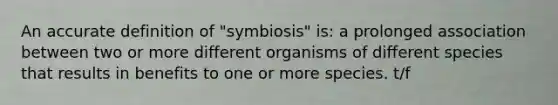 An accurate definition of "symbiosis" is: a prolonged association between two or more different organisms of different species that results in benefits to one or more species. t/f