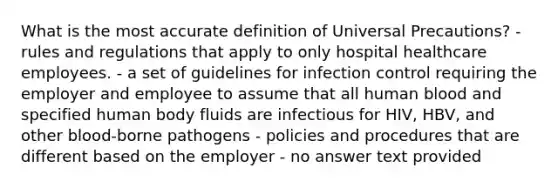 What is the most accurate definition of Universal Precautions? - rules and regulations that apply to only hospital healthcare employees. - a set of guidelines for infection control requiring the employer and employee to assume that all human blood and specified human body fluids are infectious for HIV, HBV, and other blood-borne pathogens - policies and procedures that are different based on the employer - no answer text provided