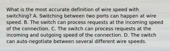 What is the most accurate definition of wire speed with switching? A. Switching between two ports can happen at wire speed. B. The switch can process requests at the incoming speed of the connection. C. The switch can process requests at the incoming and outgoing speed of the connection. D. The switch can auto-negotiate between several different wire speeds.