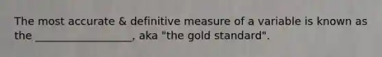 The most accurate & definitive measure of a variable is known as the __________________, aka "the gold standard".