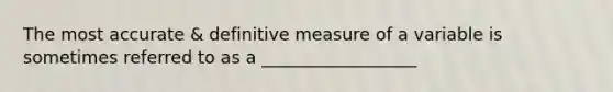 The most accurate & definitive measure of a variable is sometimes referred to as a __________________