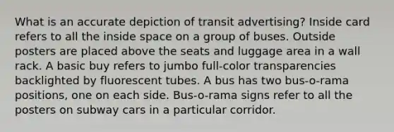 What is an accurate depiction of transit advertising? Inside card refers to all the inside space on a group of buses. Outside posters are placed above the seats and luggage area in a wall rack. A basic buy refers to jumbo full-color transparencies backlighted by fluorescent tubes. A bus has two bus-o-rama positions, one on each side. Bus-o-rama signs refer to all the posters on subway cars in a particular corridor.