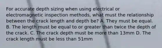 For accurate depth sizing when using electrical or electromagnetic inspection methods, what must the relationship between the crack length and depth be? A. They must be equal. B. The length must be equal to or greater than twice the depth of the crack. C. The crack depth must be more than 13mm D. The crack length must be less than 51mm