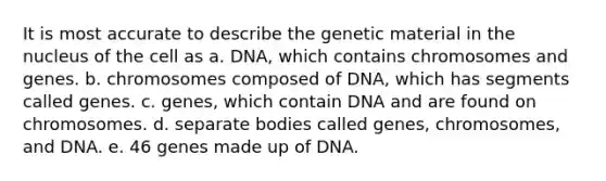 It is most accurate to describe the genetic material in the nucleus of the cell as a. DNA, which contains chromosomes and genes. b. chromosomes composed of DNA, which has segments called genes. c. genes, which contain DNA and are found on chromosomes. d. separate bodies called genes, chromosomes, and DNA. e. 46 genes made up of DNA.