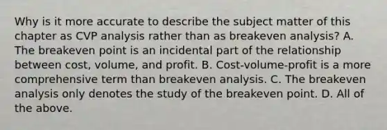 Why is it more accurate to describe the subject matter of this chapter as CVP analysis rather than as breakeven​ analysis? A. The breakeven point is an incidental part of the relationship between​ cost, volume, and profit. B. ​Cost-volume-profit is a more comprehensive term than breakeven analysis. C. The breakeven analysis only denotes the study of the breakeven point. D. All of the above.