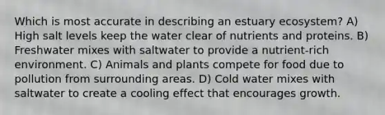 Which is most accurate in describing an estuary ecosystem? A) High salt levels keep the water clear of nutrients and proteins. B) Freshwater mixes with saltwater to provide a nutrient-rich environment. C) Animals and plants compete for food due to pollution from surrounding areas. D) Cold water mixes with saltwater to create a cooling effect that encourages growth.