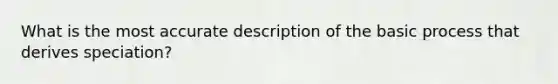 What is the most accurate description of the basic process that derives speciation?