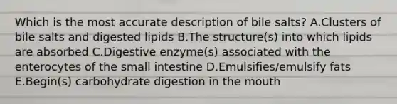 Which is the most accurate description of bile salts? A.Clusters of bile salts and digested lipids B.The structure(s) into which lipids are absorbed C.Digestive enzyme(s) associated with the enterocytes of the small intestine D.Emulsifies/emulsify fats E.Begin(s) carbohydrate digestion in the mouth