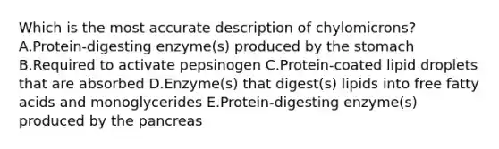 Which is the most accurate description of chylomicrons? A.Protein-digesting enzyme(s) produced by the stomach B.Required to activate pepsinogen C.Protein-coated lipid droplets that are absorbed D.Enzyme(s) that digest(s) lipids into free fatty acids and monoglycerides E.Protein-digesting enzyme(s) produced by the pancreas